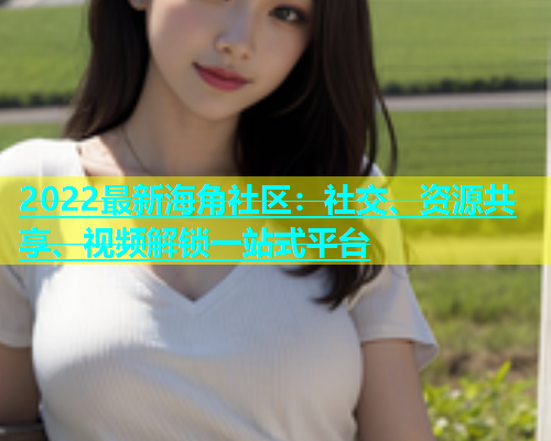 2022最新海角社区：社交、资源共享、视频解锁一站式平台
