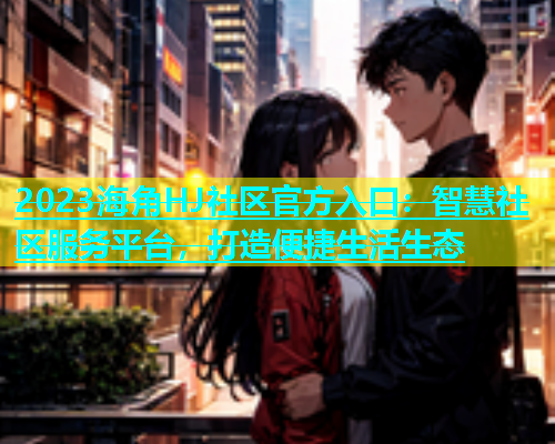 2023海角HJ社区官方入口：智慧社区服务平台，打造便捷生活生态