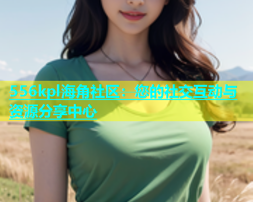 556kpl海角社区：您的社交互动与资源分享中心
