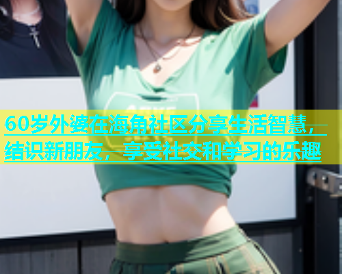 60岁外婆在海角社区分享生活智慧，结识新朋友，享受社交和学习的乐趣