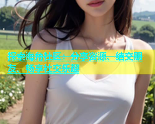 探索海角社区：分享资源、结交朋友、畅享社交乐趣