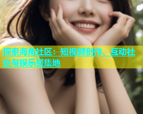 探索海角社区：短视频创作、互动社交与娱乐聚集地