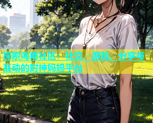 探索海角社区：社交、游戏、分享与互动的封神妈妈平台