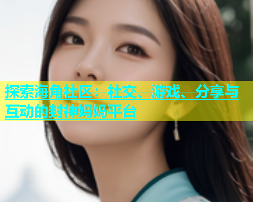 探索海角社区：社交、游戏、分享与互动的封神妈妈平台