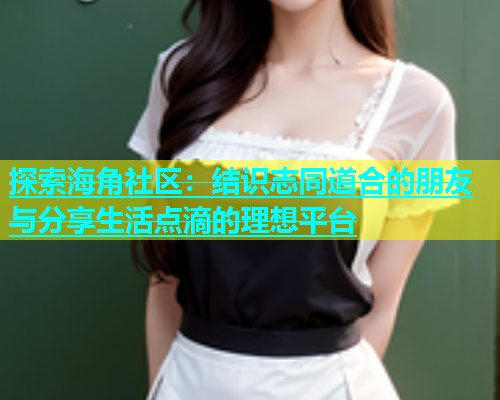 探索海角社区：结识志同道合的朋友与分享生活点滴的理想平台