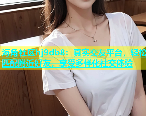 海角社区hj9db8：真实交友平台，轻松匹配附近好友，享受多样化社交体验