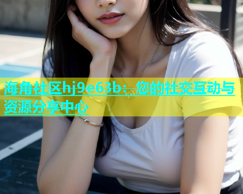 海角社区hj9e63b：您的社交互动与资源分享中心