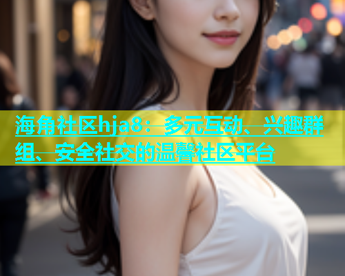海角社区hja8：多元互动、兴趣群组、安全社交的温馨社区平台