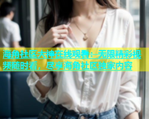 海角社区大神在线观看：无限精彩视频随时看，尽享海角社区独家内容
