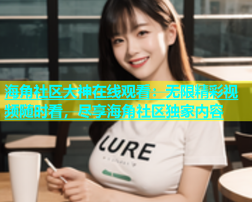 海角社区大神在线观看：无限精彩视频随时看，尽享海角社区独家内容