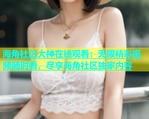 海角社区大神在线观看：无限精彩视频随时看，尽享海角社区独家内容