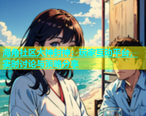 海角社区大神封神：玩家互动平台，实时讨论与策略分享