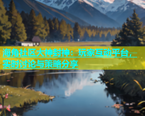 海角社区大神封神：玩家互动平台，实时讨论与策略分享