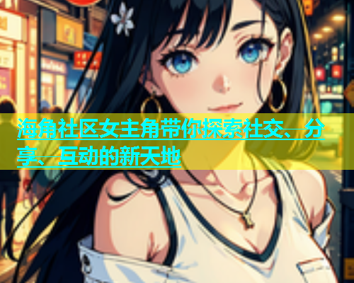 海角社区女主角带你探索社交、分享、互动的新天地