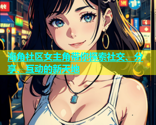 海角社区女主角带你探索社交、分享、互动的新天地
