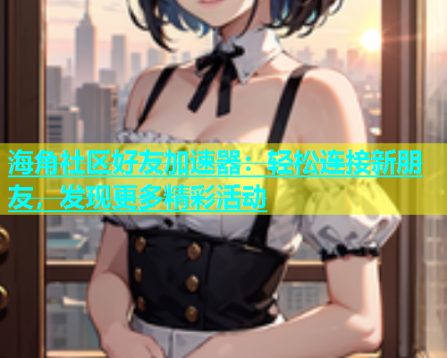 海角社区好友加速器：轻松连接新朋友，发现更多精彩活动