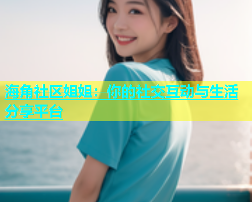 海角社区姐姐：你的社交互动与生活分享平台