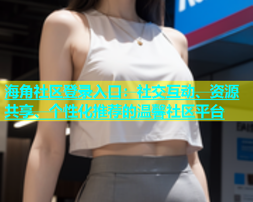 海角社区登录入口：社交互动、资源共享、个性化推荐的温馨社区平台