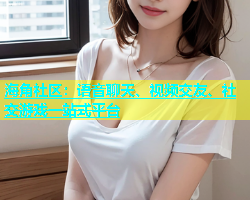 海角社区：语音聊天、视频交友、社交游戏一站式平台