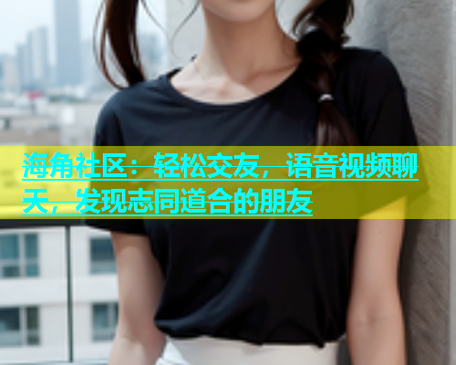 海角社区：轻松交友，语音视频聊天，发现志同道合的朋友