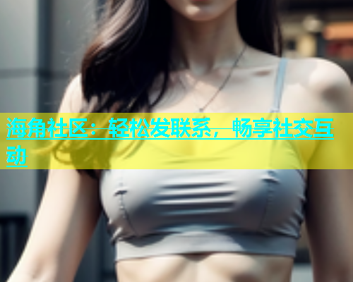海角社区：轻松发联系，畅享社交互动