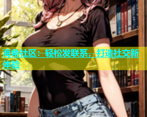 海角社区：轻松发联系，打造社交新体验