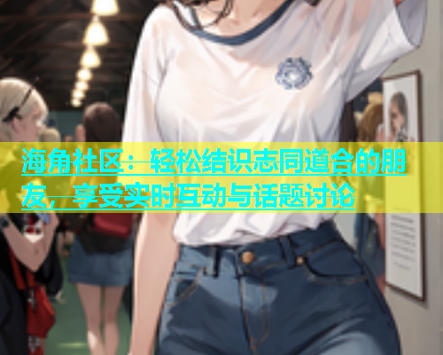 海角社区：轻松结识志同道合的朋友，享受实时互动与话题讨论