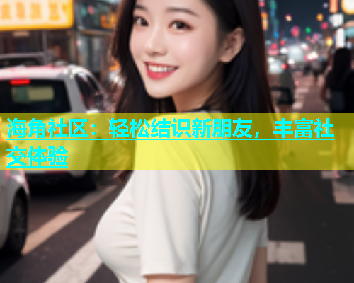 海角社区：轻松结识新朋友，丰富社交体验