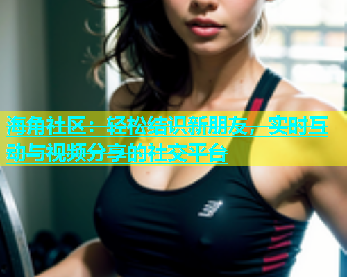 海角社区：轻松结识新朋友，实时互动与视频分享的社交平台