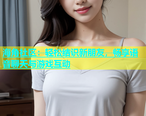海角社区：轻松结识新朋友，畅享语音聊天与游戏互动