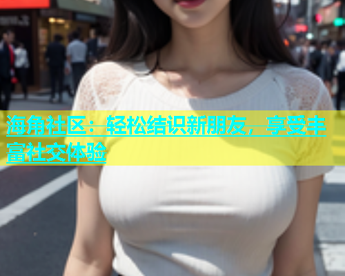 海角社区：轻松结识新朋友，享受丰富社交体验