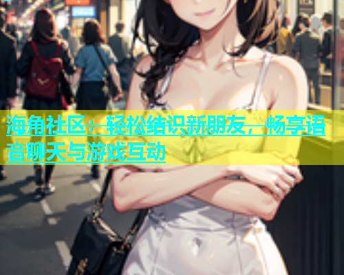 海角社区：轻松结识新朋友，畅享语音聊天与游戏互动