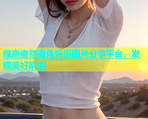 绿意盎然海角妈妈图片分享平台，发现美好瞬间