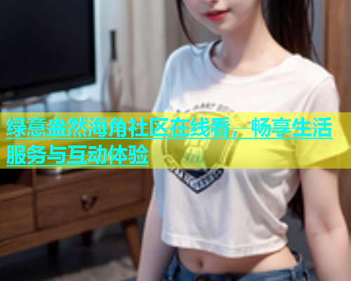 绿意盎然海角社区在线看，畅享生活服务与互动体验