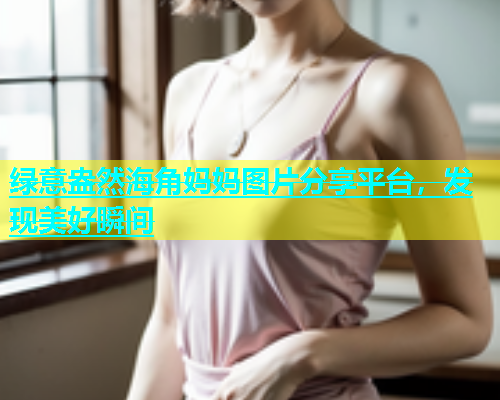 绿意盎然海角妈妈图片分享平台，发现美好瞬间