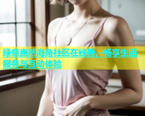绿意盎然海角社区在线看，畅享生活服务与互动体验
