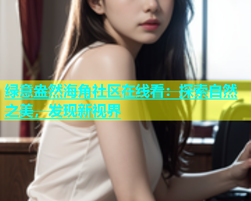 绿意盎然海角社区在线看：探索自然之美，发现新视界