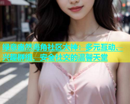 绿意盎然海角社区大神：多元互动、兴趣群组、安全社交的温馨天堂