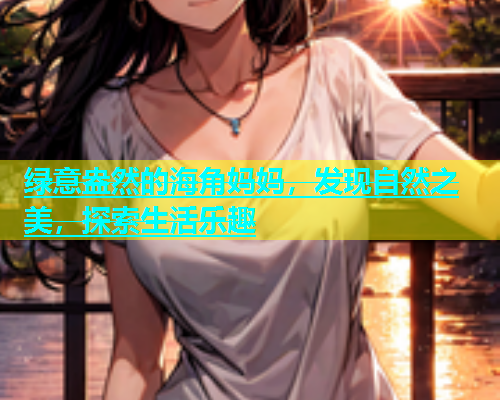 绿意盎然的海角妈妈，发现自然之美，探索生活乐趣