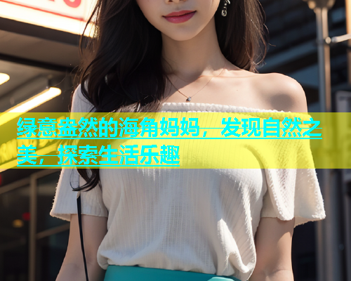 绿意盎然的海角妈妈，发现自然之美，探索生活乐趣