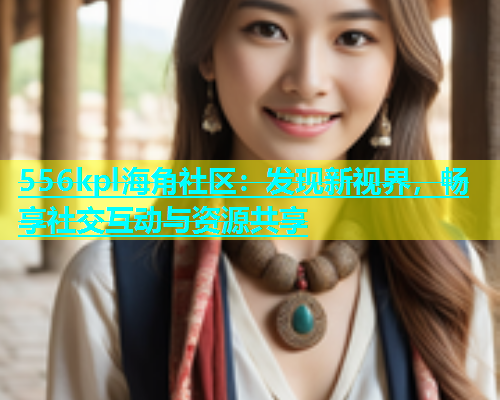 556kpl海角社区：发现新视界，畅享社交互动与资源共享
