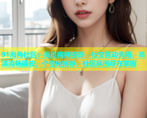 91海角社区：海量视频资源，社交互动无限，高清流畅播放，个性化推荐，社区氛围尽在掌握