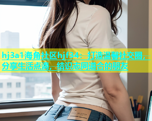 hj3a1海角社区hjf34：打造温馨社交圈，分享生活点滴，结识志同道合的朋友