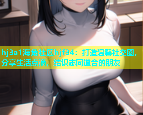 hj3a1海角社区hjf34：打造温馨社交圈，分享生活点滴，结识志同道合的朋友
