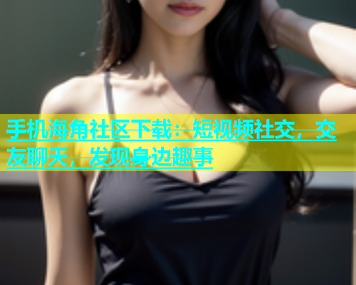 手机海角社区下载：短视频社交，交友聊天，发现身边趣事