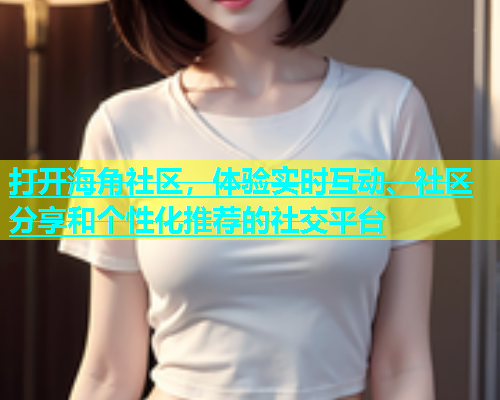 打开海角社区，体验实时互动、社区分享和个性化推荐的社交平台