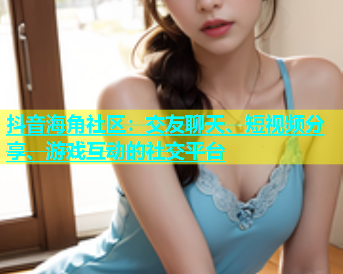 抖音海角社区：交友聊天、短视频分享、游戏互动的社交平台