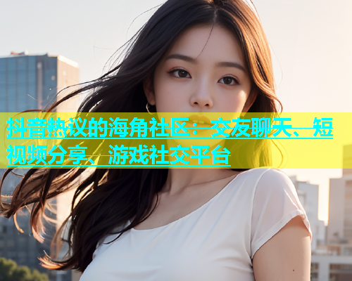 抖音热议的海角社区：交友聊天、短视频分享、游戏社交平台