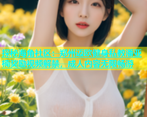 探秘海角社区：郑州迈欧健身私教潘亚楠奖励视频解禁，成人内容无限畅游