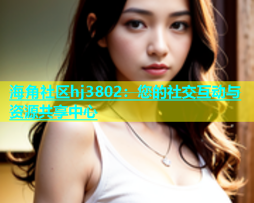 海角社区hj3802：您的社交互动与资源共享中心